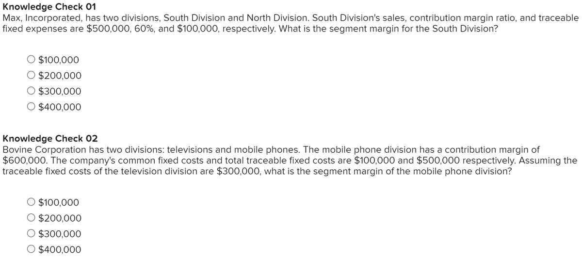 Knowledge Check 01
Max, Incorporated, has two divisions, South Division and North Division. South Division's sales, contribution margin ratio, and traceable
fixed expenses are $500,000, 60%, and $100,000, respectively. What is the segment margin for the South Division?
$100,000
$200,000
$300,000
$400,000
Knowledge Check 02
Bovine Corporation has two divisions: televisions and mobile phones. The mobile phone division has a contribution margin of
$600,000. The company's common fixed costs and total traceable fixed costs are $100,000 and $500,000 respectively. Assuming the
traceable fixed costs of the television division are $300,000, what is the segment margin of the mobile phone division?
$100,000
$200,000
$300,000
O $400,000
