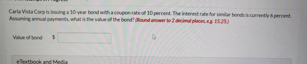 Carla Vista Corp is issuing a 10-year bond witha coupon rate of 10 percent. The interest rate for similar bonds is currently 6 percent.
Assuming annual payments, what is the value of the bond? (Round answer to 2 decimal places, e.g. 15.25.)
Value of bond
%24
eTextbook and Media
%24
