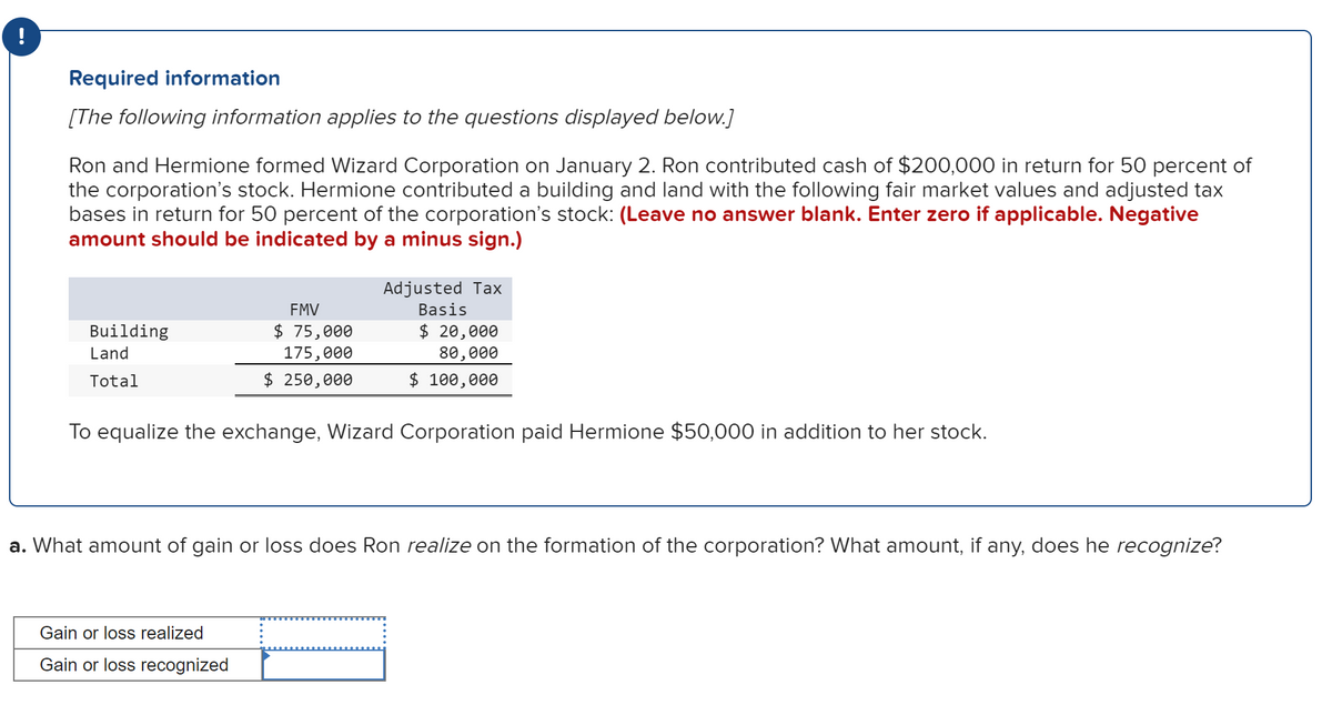 !
Required information
[The following information applies to the questions displayed below.]
Ron and Hermione formed Wizard Corporation on January 2. Ron contributed cash of $200,000 in return for 50 percent of
the corporation's stock. Hermione contributed a building and land with the following fair market values and adjusted tax
bases in return for 50 percent of the corporation's stock: (Leave no answer blank. Enter zero if applicable. Negative
amount should be indicated by a minus sign.)
Building
Land
Total
FMV
$ 75,000
175,000
$ 250,000
Adjusted Tax
Basis
$ 20,000
80,000
$ 100,000
To equalize the exchange, Wizard Corporation paid Hermione $50,000 in addition to her stock.
Gain or loss realized
Gain or loss recognized
a. What amount of gain or loss does Ron realize on the formation of the corporation? What amount, if any, does he recognize?