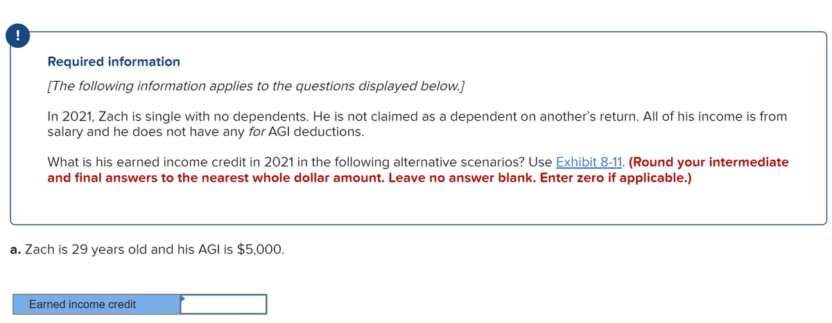Required information
[The following information applies to the questions displayed below.]
In 2021, Zach is single with no dependents. He is not claimed as a dependent on another's return. All of his income is from
salary and he does not have any for AGI deductions.
What is his earned income credit in 2021 in the following alternative scenarios? Use Exhibit 8-11. (Round your intermediate
and final answers to the nearest whole dollar amount. Leave no answer blank. Enter zero if applicable.)
a. Zach is 29 years old and his AGI is $5,000.
Earned income credit
