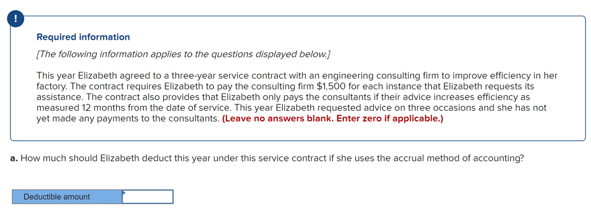 !
Required information
[The following information applies to the questions displayed below.]
This year Elizabeth agreed to a three-year service contract with an engineering consulting firm to improve efficiency in her
factory. The contract requires Elizabeth to pay the consulting firm $1,500 for each instance that Elizabeth requests its
assistance. The contract also provides that Elizabeth only pays the consultants if their advice increases efficiency as
measured 12 months from the date of service. This year Elizabeth requested advice on three occasions and she has not
yet made any payments to the consultants. (Leave no answers blank. Enter zero if applicable.)
a. How much should Elizabeth deduct this year under this service contract if she uses the accrual method of accounting?
Deductible amount
