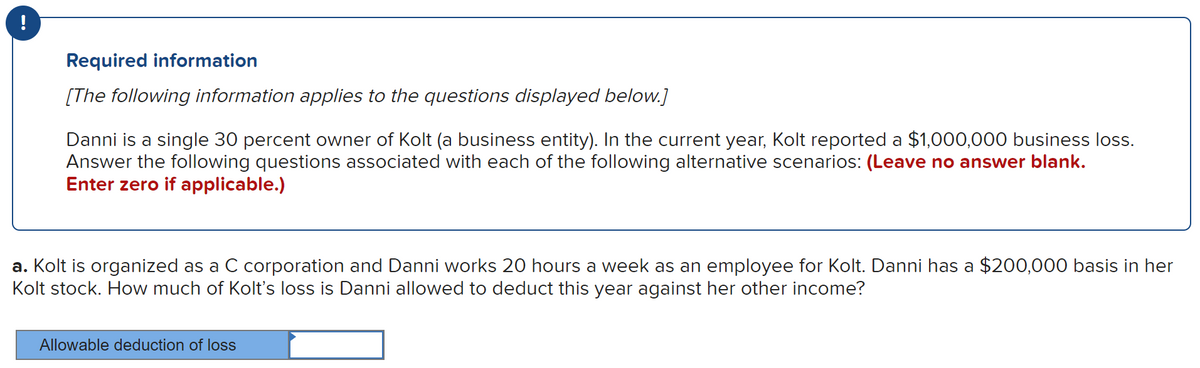 Required information
[The following information applies to the questions displayed below.]
Danni is a single 30 percent owner of Kolt (a business entity). In the current year, Kolt reported a $1,000,000 business loss.
Answer the following questions associated with each of the following alternative scenarios: (Leave no answer blank.
Enter zero if applicable.)
a. Kolt is organized as a C corporation and Danni works 20 hours a week as an employee for Kolt. Danni has a $200,000 basis in her
Kolt stock. How much of Kolt's loss is Danni allowed to deduct this year against her other income?
Allowable deduction of loss