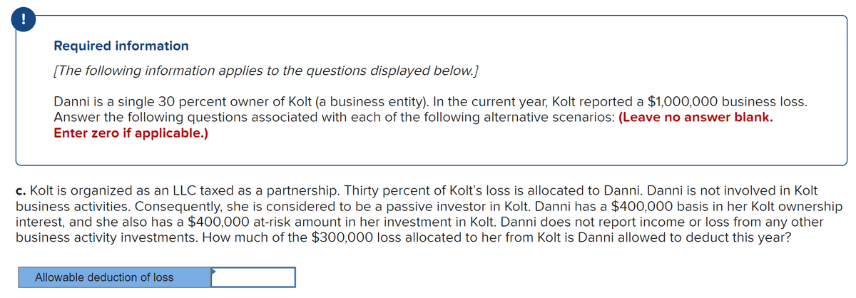 !
Required information
[The following information applies to the questions displayed below.]
Danni is a single 30 percent owner of Kolt (a business entity). In the current year, Kolt reported a $1,000,000 business loss.
Answer the following questions associated with each of the following alternative scenarios: (Leave no answer blank.
Enter zero if applicable.)
c. Kolt is organized as an LLC taxed as a partnership. Thirty percent of Kolt's loss is allocated to Danni. Danni is not involved in Kolt
business activities. Consequently, she is considered to be a passive investor in Kolt. Danni has a $400,000 basis in her Kolt ownership
interest, and she also has a $400,000 at-risk amount in her investment in Kolt. Danni does not report income or loss from any other
business activity investments. How much of the $300,000 loss allocated to her from Kolt is Danni allowed to deduct this year?
Allowable deduction of loss