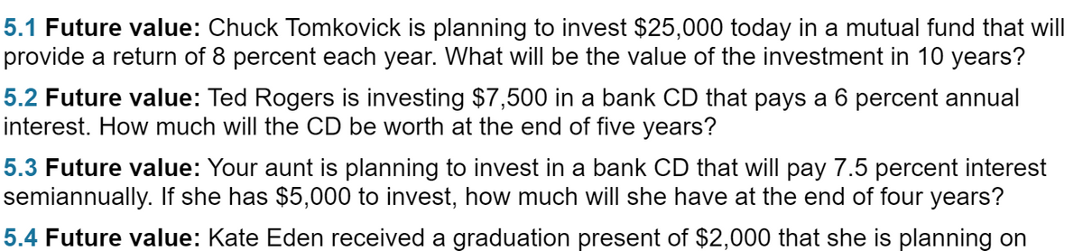 5.1 Future value: Chuck Tomkovick is planning to invest $25,000 today in a mutual fund that will
provide a return of 8 percent each year. What will be the value of the investment in 10 years?
5.2 Future value: Ted Rogers is investing $7,500 in a bank CD that pays a 6 percent annual
interest. How much will the CD be worth at the end of five years?
5.3 Future value: Your aunt is planning to invest in a bank CD that will pay 7.5 percent interest
semiannually. If she has $5,000 to invest, how much will she have at the end of four years?
5.4 Future value: Kate Eden received a graduation present of $2,000 that she is planning on
