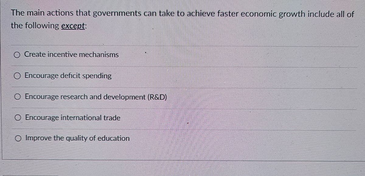The main actions that governments can take to achieve faster economic growth include all of
the following except:
O Create incentive mechanisms
O Encourage deficit spending
O Encourage research and development (R&D)
O Encourage international trade
O Improve the quality of education