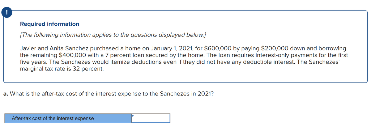 !
Required information
[The following information applies to the questions displayed below.]
Javier and Anita Sanchez purchased a home on January 1, 2021, for $600,000 by paying $200,000 down and borrowing
the remaining $400,000 with a 7 percent loan secured by the home. The loan requires interest-only payments for the first
five years. The Sanchezes would itemize deductions even if they did not have any deductible interest. The Sanchezes'
marginal tax rate is 32 percent.
a. What is the after-tax cost of the interest expense to the Sanchezes in 2021?
After-tax cost of the interest expense
