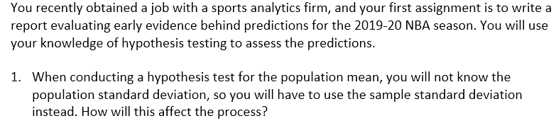 You recently obtained a job with a sports analytics firm, and your first assignment is to write a
report evaluating early evidence behind predictions for the 2019-20 NBA season. You will use
your knowledge of hypothesis testing to assess the predictions.
1. When conducting a hypothesis test for the population mean, you will not know the
population standard deviation, so you will have to use the sample standard deviation
instead. How will this affect the process?