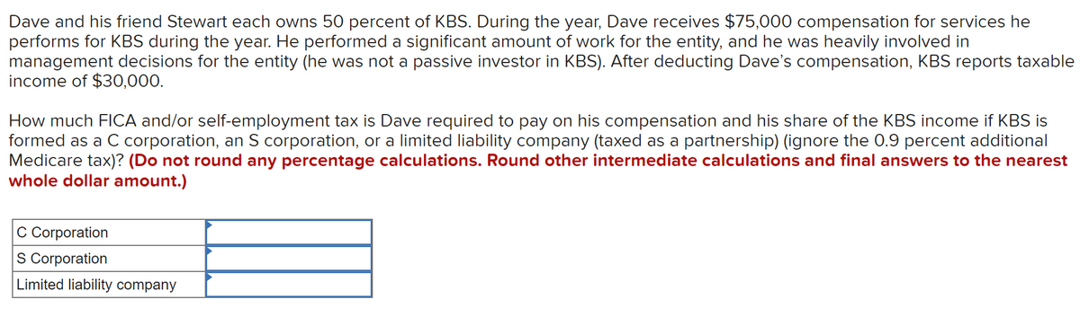 Dave and his friend Stewart each owns 50 percent of KBS. During the year, Dave receives $75,000 compensation for services he
performs for KBS during the year. He performed a significant amount of work for the entity, and he was heavily involved in
management decisions for the entity (he was not a passive investor in KBS). After deducting Dave's compensation, KBS reports taxable
income of $30,000.
How much FICA and/or self-employment tax is Dave required to pay on his compensation and his share of the KBS income if KBS is
formed as a C corporation, an S corporation, or a limited liability company (taxed as a partnership) (ignore the 0.9 percent additional
Medicare tax)? (Do not round any percentage calculations. Round other intermediate calculations and final answers to the nearest
whole dollar amount.)
C Corporation
S Corporation
Limited liability company