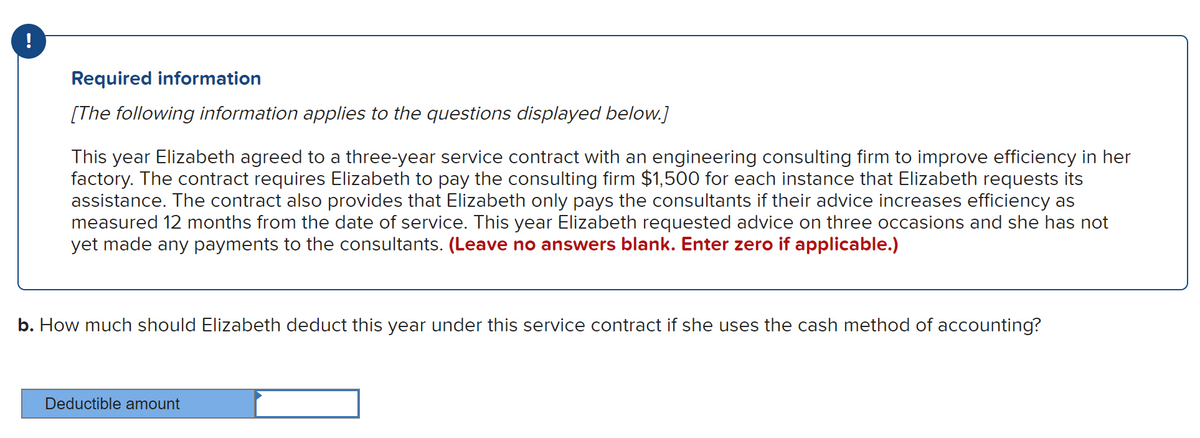 Required information
[The following information applies to the questions displayed below.]
This year Elizabeth agreed to a three-year service contract with an engineering consulting firm to improve efficiency in her
factory. The contract requires Elizabeth to pay the consulting firm $1,500 for each instance that Elizabeth requests its
assistance. The contract also provides that Elizabeth only pays the consultants if their advice increases efficiency as
measured 12 months from the date of service. This year Elizabeth requested advice on three occasions and she has not
yet made any payments to the consultants. (Leave no answers blank. Enter zero if applicable.)
b. How much should Elizabeth deduct this year under this service contract if she uses the cash method of accounting?
Deductible amount
