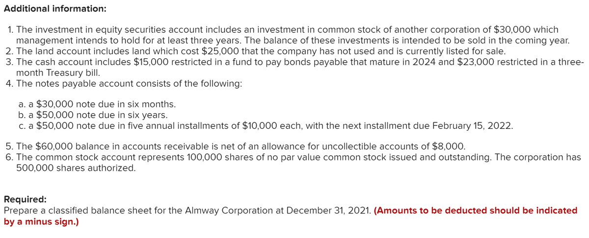 Additional information:
1. The investment in equity securities account includes an investment in common stock of another corporation of $30,000 which
management intends to hold for at least three years. The balance of these investments is intended to be sold in the coming year.
2. The land account includes land which cost $25,000 that the company has not used and is currently listed for sale.
3. The cash account includes $15,000 restricted in a fund to pay bonds payable that mature in 2024 and $23,000 restricted in a three-
month Treasury bill.
4. The notes payable account consists of the following:
a. a $30,000 note due in six months.
b. a $50,000 note due in six years.
c. a $50,000 note due in five annual installments of $10,000 each, with the next installment due February 15, 2022.
5. The $60,000 balance in accounts receivable is net of an allowance for uncollectible accounts of $8,000.
6. The common stock account represents 100,000 shares of no par value common stock issued and outstanding. The corporation has
500,000 shares authorized.
Required:
Prepare a classified balance sheet for the Almway Corporation at December 31, 2021. (Amounts to be deducted should be indicated
by a minus sign.)