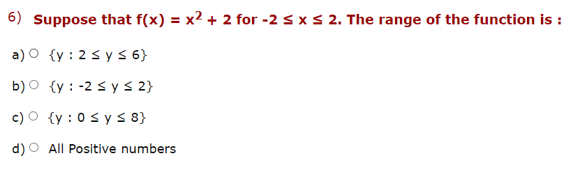 6) Suppose that f(x) = x² + 2 for -2 S xS 2. The range of the function is :
a) O {y : 2 3 y< 6}
b) O {y : -2 < y< 2}
c) O {y : 0 < y 5 8}
d) O All Positive numbers
