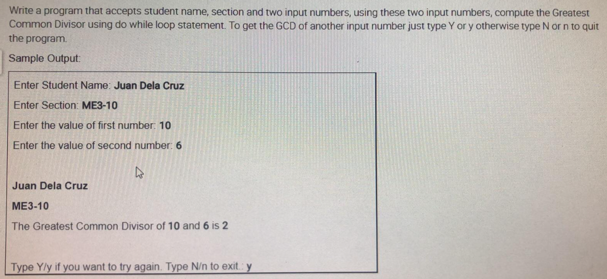 Write a program that accepts student name, section and two input numbers, using these two input numbers, compute the Greatest
Common Divisor using do while loop statement. To get the GCD of another input number just type Y or y otherwise type N or n to quit
the program.
Sample Output:
Enter Student Name: Juan Dela Cruz
Enter Section: ME3-10
Enter the value of first number: 10
Enter the value of second number: 6
Juan Dela Cruz
ME3-10
The Greatest Common Divisor of 10 and 6 is 2
Type Y/y if you want to try again. Type N/n to exit.: y
