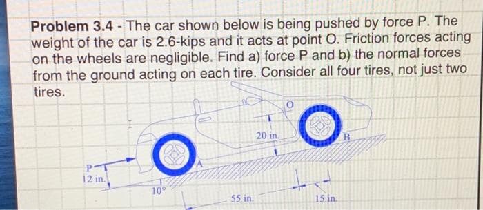 Problem 3.4 - The car shown below is being pushed by force P. The
weight of the car is 2.6-kips and it acts at point O. Friction forces acting
on the wheels are negligible. Find a) force P and b) the normal forces
from the ground acting on each tire. Consider all four tires, not just two
tires.
20 in.
12 in.
10°
55 in.
15 in.
