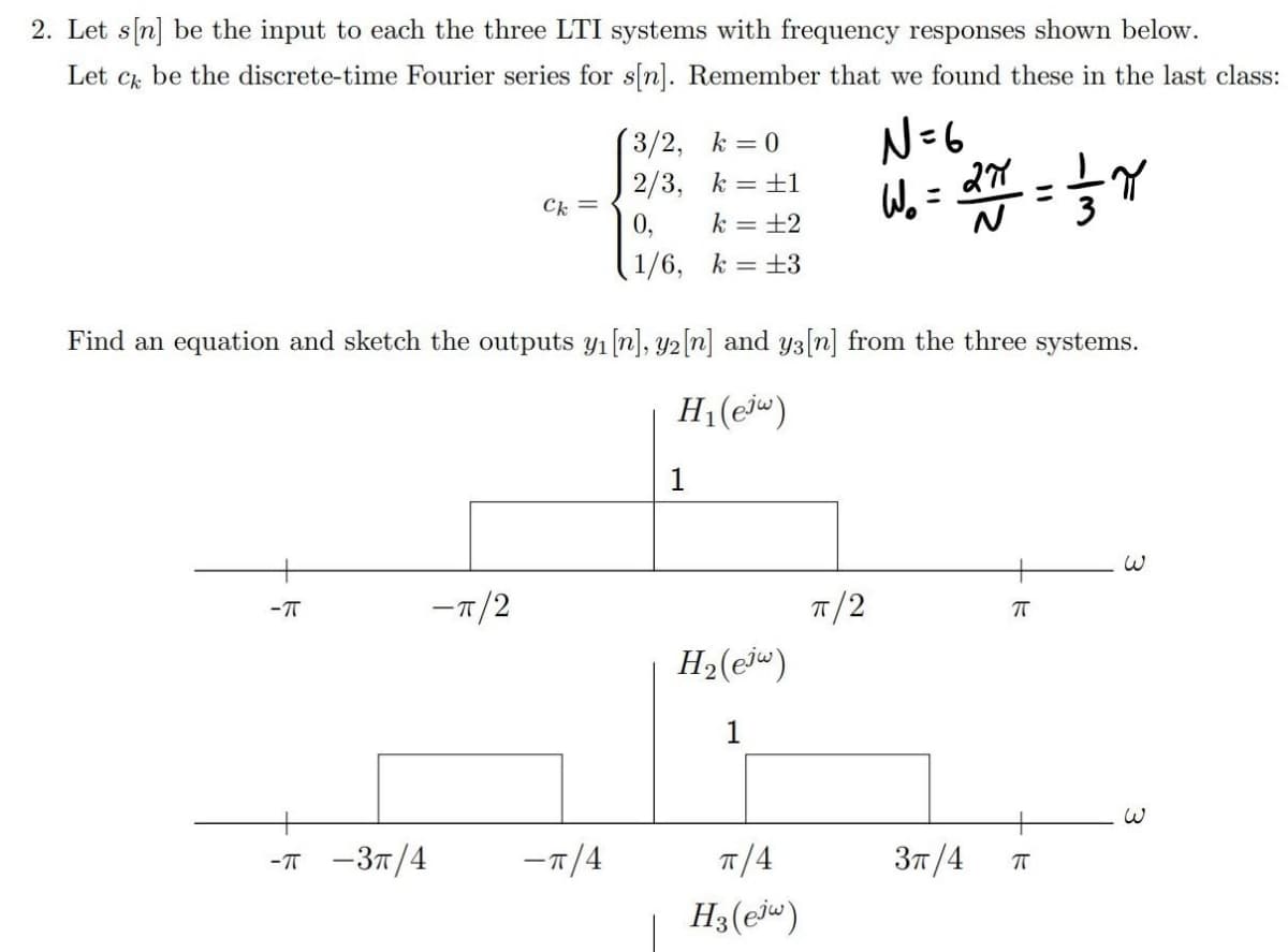 2. Let s[n] be the input to each the three LTI systems with frequency responses shown below.
Let cz be the discrete-time Fourier series for s[n]. Remember that we found these in the last class:
N=6
(3/2, k = 0
2/3, k =+1
k = ±2
Ck =
0,
%3D
%3D
1/6, k =±3
Find an equation and sketch the outputs y1[n], y2[n] and y3[n] from the three systems.
H1(ej")
1
-T/2
- T
T/2
H2(@jw)
1
-т —Зп/4
-7/4
T/4
Зп /4
H3(ej")
