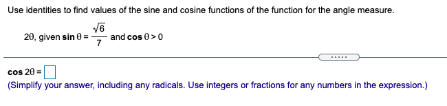 Use identities to find values of the sine and cosine functions of the function for the angle measure.
20, given sin 0 =
7
and cos 0 >0
cos 20 =
(Simplify your answer, including any radicals. Use integers or fractions for any numbers in the expression.)

