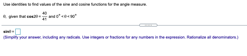 Use identities to find values of the sine and cosine functions for the angle measure.
0, given that cos20 =
40
and 0° <0<90°
41
sine =
(Simplify your answer, including any radicals. Use integers or fractions for any numbers in the expression. Rationalize all denominators.)
