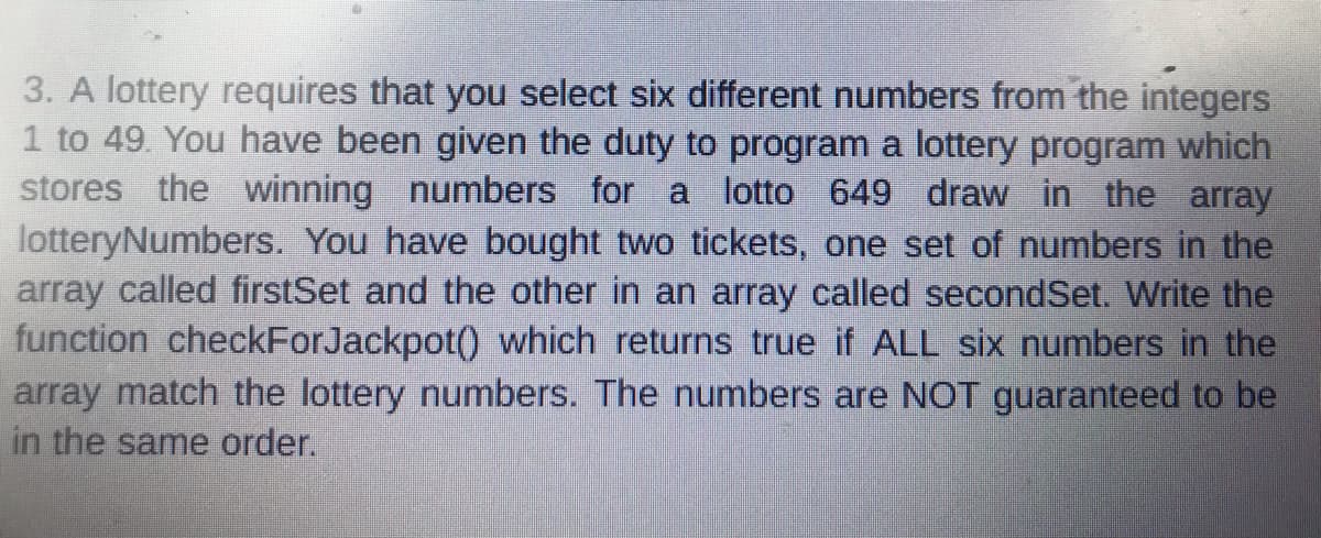 3. A lottery requires that you select six different numbers from the integers
1 to 49. You have been given the duty to program a lottery program which
stores the winning numbers for a lotto 649 draw in the array
lotteryNumbers. You have bought two tickets, one set of numbers in the
array called firstSet and the other in an array called secondSet. Write the
function checkForJackpot() which returns true if ALL six numbers in the
array match the lottery numbers. The numbers are NOT guaranteed to be
in the same order.