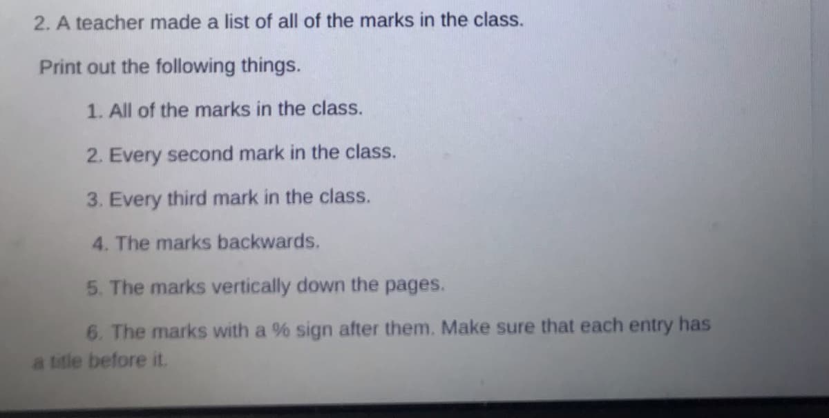 2. A teacher made a list of all of the marks in the class.
Print out the following things.
1. All of the marks in the class.
2. Every second mark in the class.
3. Every third mark in the class.
4. The marks backwards.
5. The marks vertically down the pages.
6. The marks with a % sign after them. Make sure that each entry has
a title before it.
