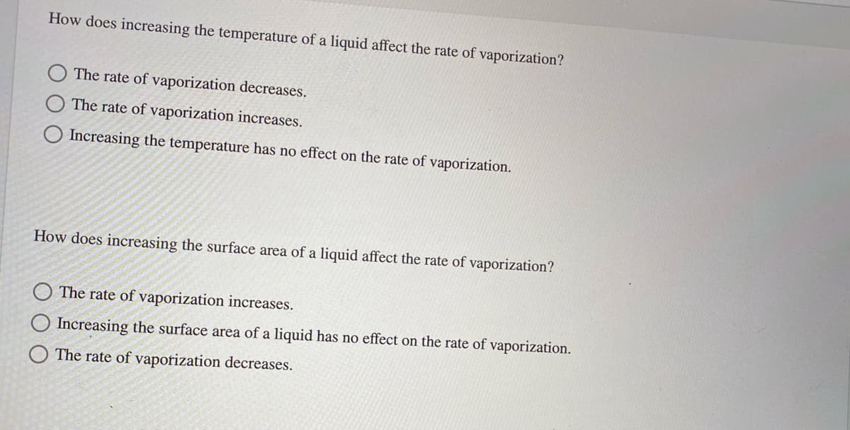 How does increasing the temperature of a liquid affect the rate of vaporization?
The rate of vaporization decreases.
The rate of vaporization increases.
O Increasing the temperature has no effect on the rate of vaporization.
How does increasing the surface area of a liquid affect the rate of vaporization?
The rate of vaporization increases.
Increasing the surface area of a liquid has no effect on the rate of vaporization.
The rate of vaporization decreases.
