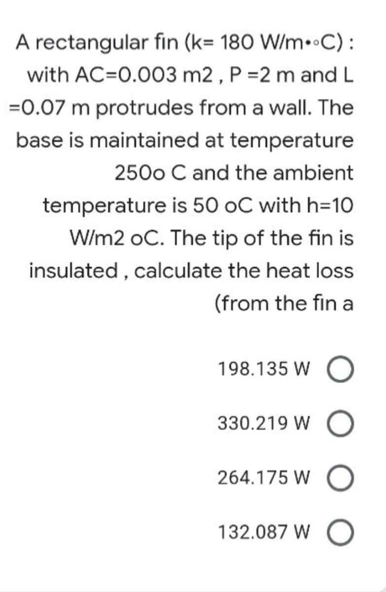 A rectangular fin (k= 180 W/m••C):
with AC=0.003 m2 , P =2 m and L
=0.07 m protrudes from a wall. The
base is maintained at temperature
250o C and the ambient
temperature is 50 oC with h=10
W/m2 oC. The tip of the fin is
insulated , calculate the heat loss
(from the fin a
198.135 W
330.219 W
264.175 W
132.087 W
