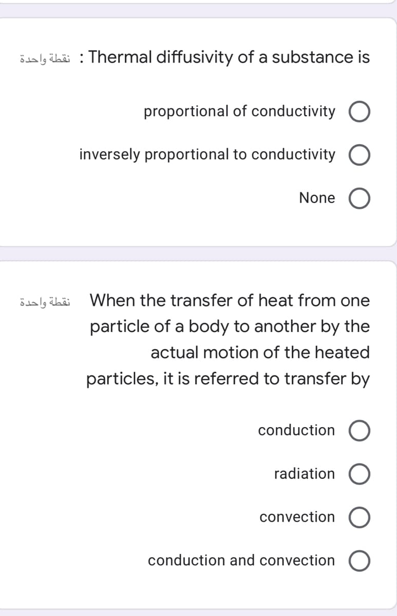 ödaly übäi : Thermal diffusivity of a substance is
proportional of conductivity
inversely proportional to conductivity O
None O
نقطة واحدة
When the transfer of heat from one
particle of a body to another by the
actual motion of the heated
particles, it is referred to transfer by
conduction
radiation O
convection
conduction and convection
