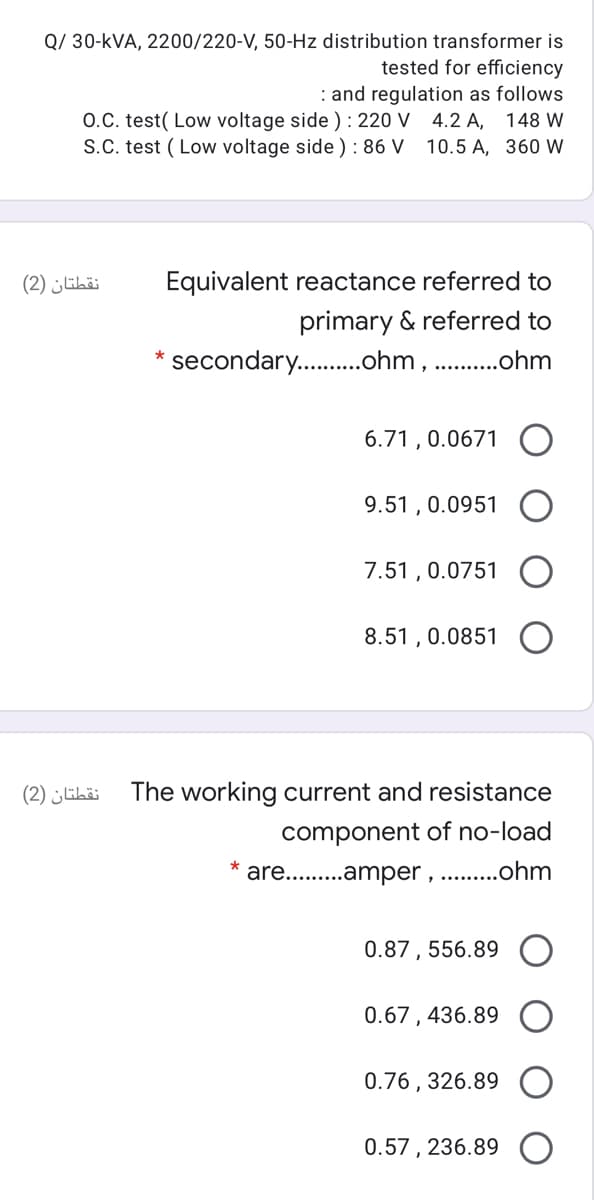 Q/ 30-kVA, 2200/220-V, 50-Hz distribution transformer is
tested for efficiency
: and regulation as follows
O.C. test( Low voltage side ) : 220 V 4.2 A, 148 W
10.5 A, 360 W
S.C. test ( Low voltage side ) : 86 V
نقطتان )2(
Equivalent reactance referred to
primary & referred to
secondary. .ohm, .ohm
6.71 , 0.0671
9.51 , 0.0951
7.51 , 0.0751
8.51 , 0.0851
نقطتان )2(
The working current and resistance
component of no-load
are.. .amper , .. .ohm
0.87 , 556.89
0.67, 436.89
0.76 , 326.89
0.57, 236.89

