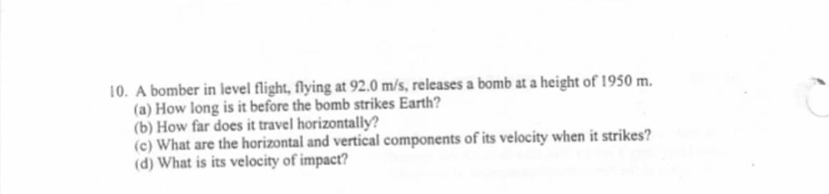 10. A bomber in level flight, flying at 92.0 m/s, releases a bomb at a height of 1950 m.
(a) How long is it before the bomb strikes Earth?
(b) How far does it travel horizontally?
(c) What are the horizontal and vertical components of its velocity when it strikes?
(d) What is its velocity of impact?
