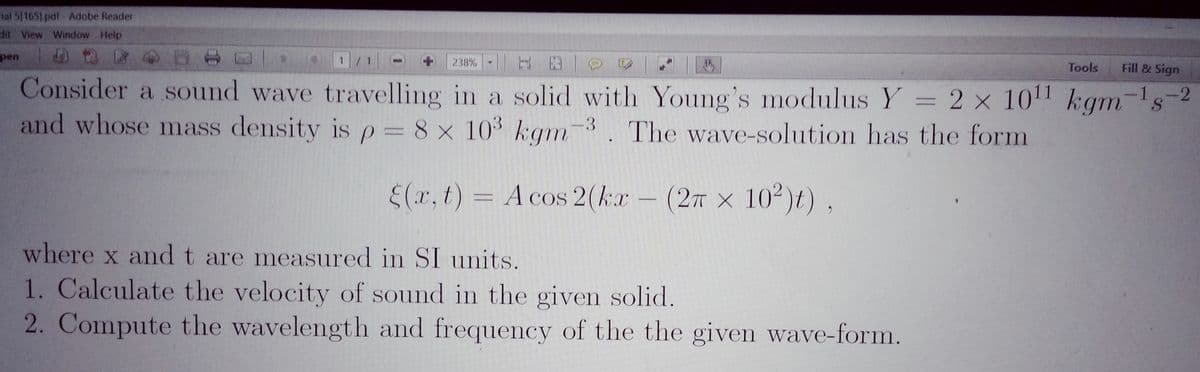 ial 5[165) pdf-Adobe Reader
dit View Window Help
pen
1.
238%
Tools
Fill & Sign
Consider a sound wave travelling in a solid with Young's modulus Y = 2 x 101 kgm-s-2
and whose mass density is p= 8 x 103 kgm-3. The wave-solution has the form
E(r, t) = A cos 2(kr- (27 x 10²)t) ,
where x and t are measured in SI units.
1. Calculate the velocity of sound in the given solid.
2. Compute the wavelength and frequency of the the given wave-form.
