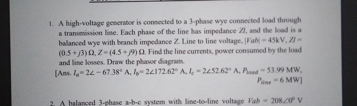 1. A high-voltage generator is connected to a 3-phase wye connected load through
a transmission line. Each phase of the line has impedance ZI, and the load is a
balanced wye with branch impedance Z. Line to line voltage, |Vab| = 45kV, ZI =
(0.5+j3) 2, Z=(4.5+j9) Q. Find the line currents, power consumed by the load
and line losses. Draw the phasor diagram.
[Ans. Ia= 24-67.38° A, I= 2z172.62° A, Iç = 2452.62° A, Pload = 53.99 MW,
%3D
%3D
Pune 6 MW]
A balanced 3-phase a-b-c system with line-to-line voltage Vab = 208/0° V
