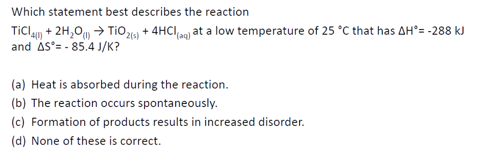 Which statement best describes the reaction
(s)
+ 4HCI,
at a low temperature of 25 °C that has AH°= -288 kJ
(aq)
TiCl4(1) + 2H₂O(1)→ TiO₂
and AS - 85.4 J/K?
(a) Heat is absorbed during the reaction.
(b) The reaction occurs spontaneously.
(c) Formation of products results in increased disorder.
(d) None of these is correct.