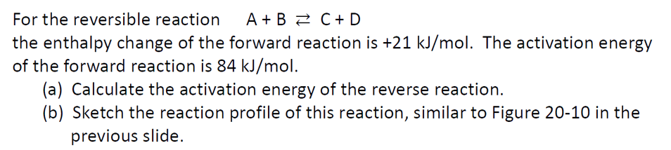 For the reversible reaction A+B C + D
the enthalpy change of the forward reaction is +21 kJ/mol. The activation energy
of the forward reaction is 84 kJ/mol.
(a) Calculate the activation energy of the reverse reaction.
(b) Sketch the reaction profile of this reaction, similar to Figure 20-10 in the
previous slide.