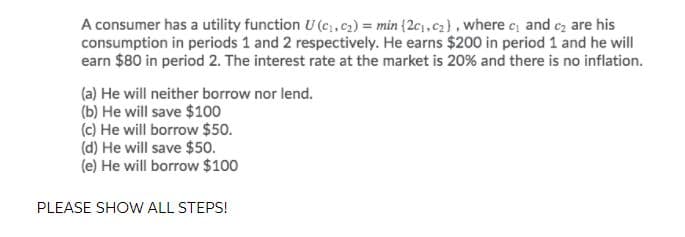 A consumer has a utility function U (c;,c2) = min (2c,c2}, where e, and cz are his
consumption in periods 1 and 2 respectively. He earns $200 in period 1 and he will
earn $80 in period 2. The interest rate at the market is 20% and there is no inflation.
(a) He will neither borrow nor lend.
(b) He will save $100
(c) He will borrow $50.
(d) He will save $50.
(e) He will borrow $100
PLEASE SHOW ALL STEPS!
