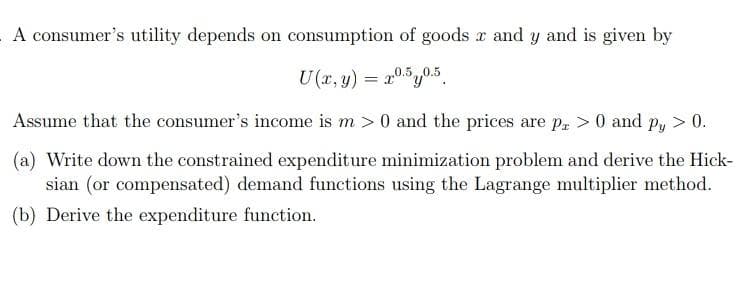 A consumer's utility depends on consumption of goods x and y and is given by
U(r, y) = 20.5y0.5
Assume that the consumer's income is m > 0 and the prices are p, >0 and p, > 0.
(a) Write down the constrained expenditure minimization problem and derive the Hick-
sian (or compensated) demand functions using the Lagrange multiplier method.
(b) Derive the expenditure function.
