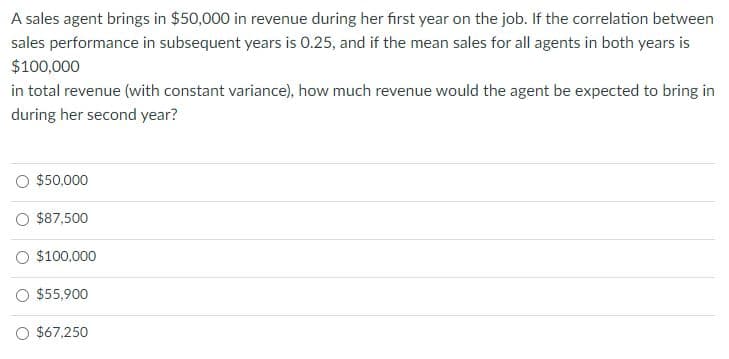 A sales agent brings in $50,000 in revenue during her first year on the job. If the correlation between
sales performance in subsequent years is 0.25, and if the mean sales for all agents in both years is
$100,000
in total revenue (with constant variance), how much revenue would the agent be expected to bring in
during her second year?
O $50,000
O $87,500
O $100,000
O $55,900
O $67,250
