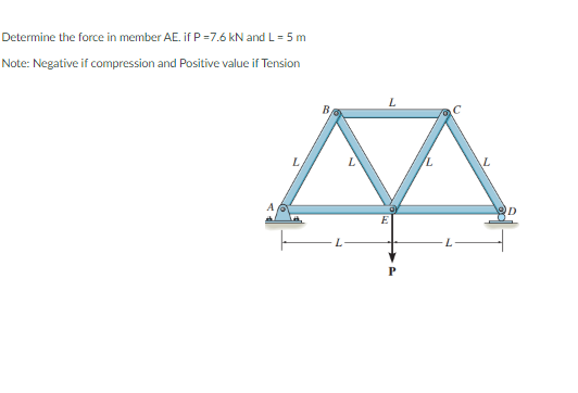 Determine the force in member AE. if P =7.6 kN and L = 5 m
Note: Negative if compression and Positive value if Tension
7.
B.
E
