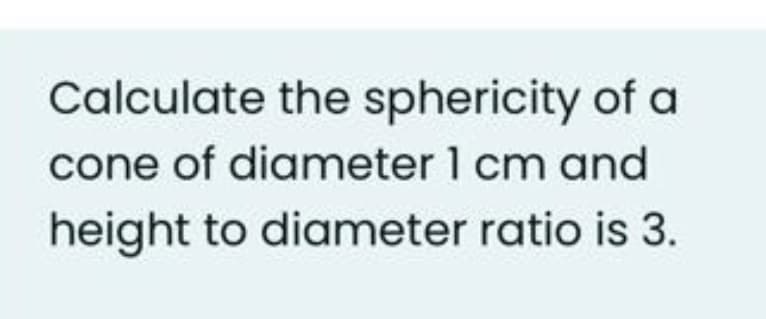 Calculate the sphericity of a
cone of diameter 1 cm and
height to diameter ratio is 3.
