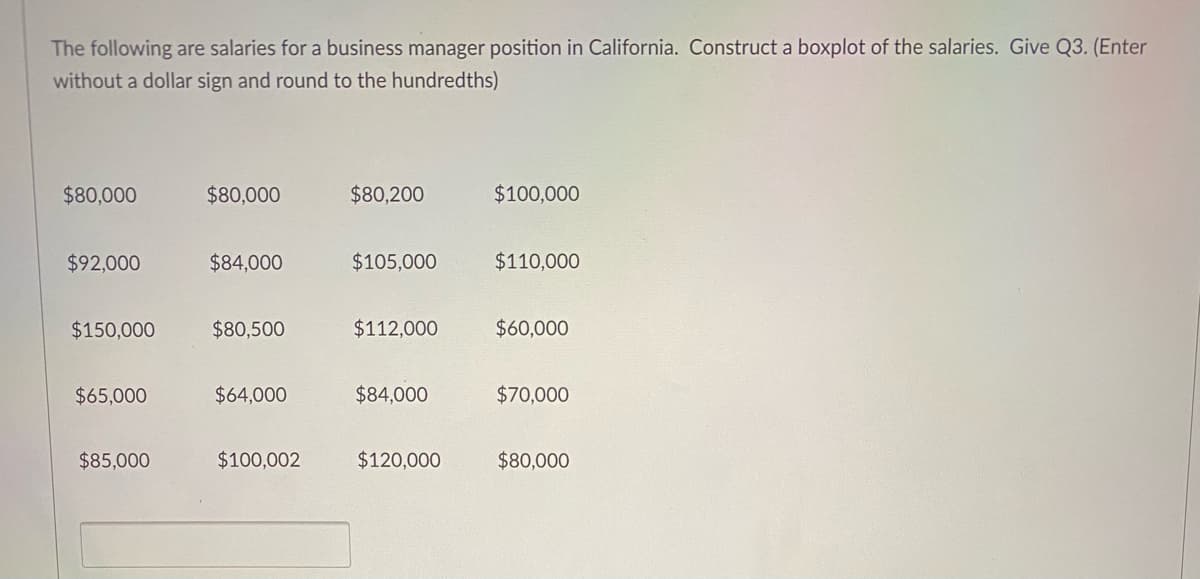 The following are salaries for a business manager position in California. Construct a boxplot of the salaries. Give Q3. (Enter
without a dollar sign and round to the hundredths)
$80,000
$80,000
$80,200
$100,000
$92,000
$84,000
$105,000
$110,000
$150,000
$80,500
$112,000
$60,000
$65,000
$64,000
$84,000
$70,000
$85,000
$100,002
$120,000
$80,000

