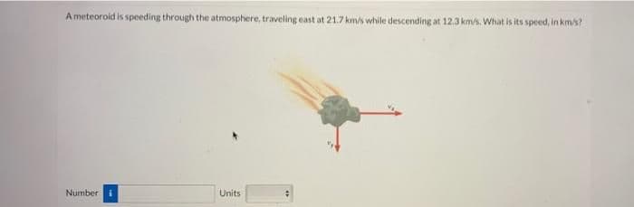 A meteoroid is speeding through the atmosphere, traveling east at 21.7km/s while descending at 12.3 km/s. What is its speed, in km/s?
Number i
Units
