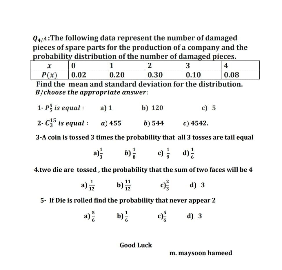 Q4/A:The following data represent the number of damaged
pieces of spare parts for the production of a company and the
probability distribution of the number of damaged pieces.
1
2
4
P(x)
0.02
0.20
0.30
0.10
0.08
Find the mean and standard deviation for the distribution.
B/choose the appropriate answer:
1- Pg is equal :
a) 1
b) 120
c) 5
2- C35 is equal :
a) 455
b) 544
c) 4542.
3-A coin is tossed 3 times the probability that all 3 tosses are tail equal
b)
; d):
4.two die are tossed, the probability that the sum of two faces will be 4
b) "
11
a)
d) 3
12
5- If Die is rolled find the probability that never appear 2
b):
d) 3
Good Luck
m. maysoon hameed

