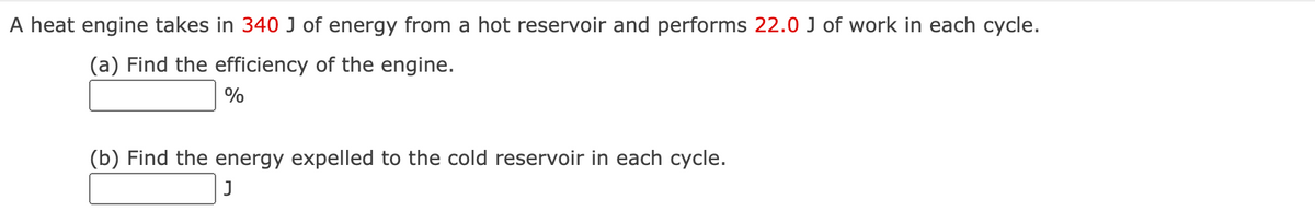 A heat engine takes in 340 J of energy from a hot reservoir and performs 22.0 J of work in each cycle.
(a) Find the efficiency of the engine.
%
(b) Find the energy expelled to the cold reservoir in each cycle.
