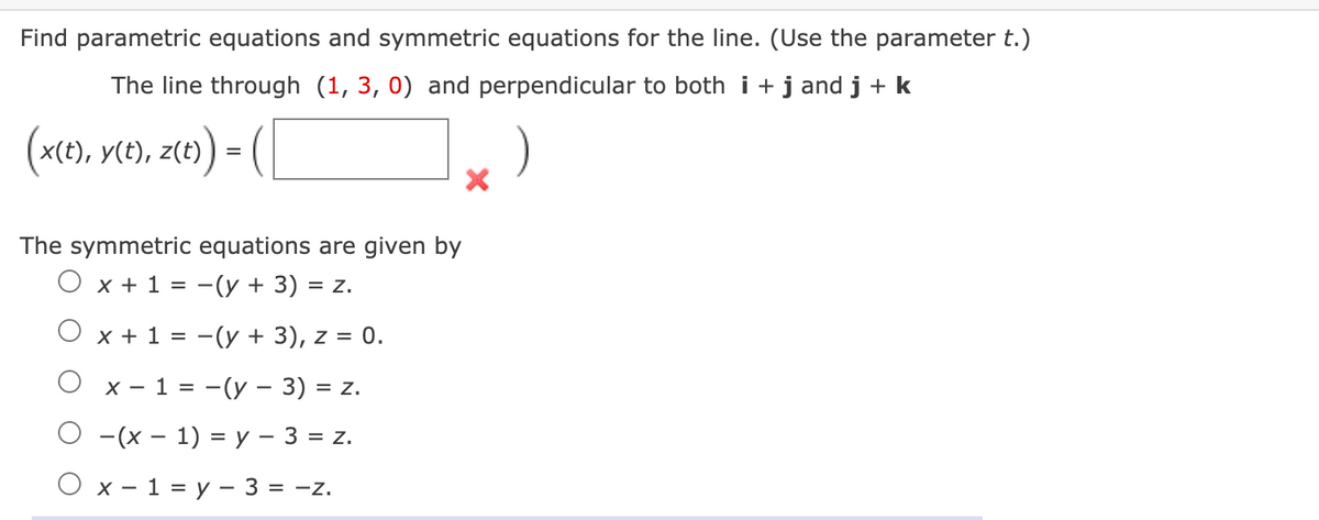 Find parametric equations and symmetric equations for the line. (Use the parameter t.)
The line through (1, 3, 0) and perpendicular to both i +j and j + k
(x(t), y(t), z(t) =
The symmetric equations are given by
O x +1 = -(y + 3) =
= Z.
O x + 1 = -(y + 3), z = 0.
Ох-1 %3D—(у — 3) 3D z.
О -(х — 1) %3Dу - 3 %3D 2.
Ох-1%3D у — 3 %3D -z.
