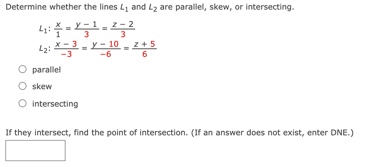 Determine whether the lines L1 and L2 are parallel, skew, or intersecting.
1
Z - 2
L1:
3
3
y – 10
-6
х —
L2:
3
z + 5
-3
6.
parallel
skew
intersecting
If they intersect, find the point of intersection. (If an answer does not exist, enter DNE.)

