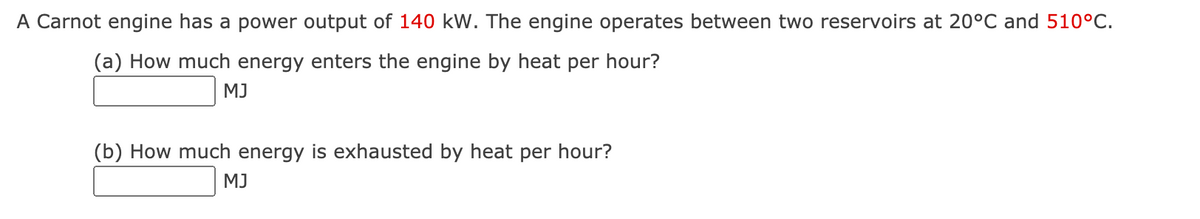 A Carnot engine has a power output of 140 kW. The engine operates between two reservoirs at 20°C and 510°C.
(a) How much energy enters the engine by heat per hour?
MJ
(b) How much energy is exhausted by heat per hour?
MJ
