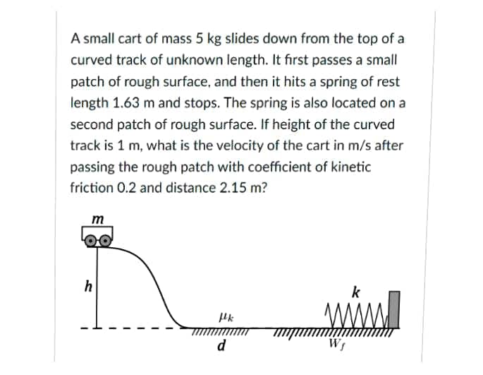 A small cart of mass 5 kg slides down from the top of a
curved track of unknown length. It first passes a small
patch of rough surface, and then it hits a spring of rest
length 1.63 m and stops. The spring is also located on a
second patch of rough surface. If height of the curved
track is 1 m, what is the velocity of the cart in m/s after
passing the rough patch with coefficient of kinetic
friction 0.2 and distance 2.15 m?
m
00
wwl
k
d
Ws
