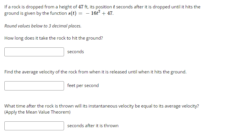 If a rock is dropped from a height of 47 ft, its position t seconds after it is dropped until it hits the
ground is given by the function s(t) = − 16t² + 47.
Round values below to 3 decimal places.
How long does it take the rock to hit the ground?
seconds
Find the average velocity of the rock from when it is released until when it hits the ground.
feet per second
What time after the rock is thrown will its instantaneous velocity be equal to its average velocity?
(Apply the Mean Value Theorem)
seconds after it is thrown
