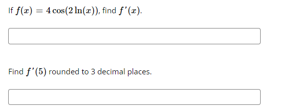 If f(x) = 4 cos (2 ln(x)), find f'(x).
Find f'(5) rounded to 3 decimal places.