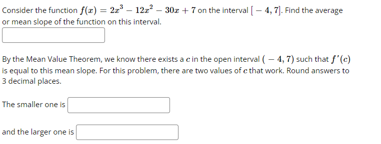 Consider the function f(x) = 2x³ – 12x² – 30x + 7 on the interval [ – 4, 7]. Find the average
or mean slope of the function on this interval.
By the Mean Value Theorem, we know there exists a c in the open interval (-4, 7) such that f'(c)
is equal to this mean slope. For this problem, there are two values of c that work. Round answers to
3 decimal places.
The smaller one is
and the larger one is