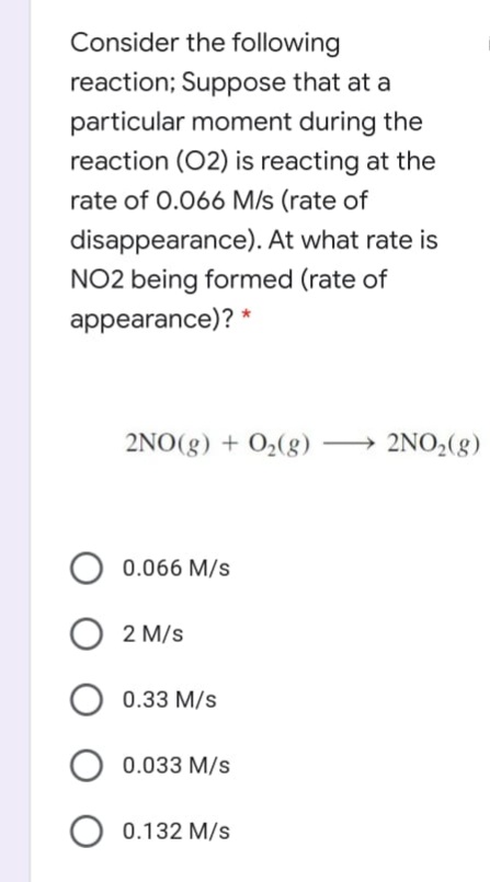Consider the following
reaction; Suppose that at a
particular moment during the
reaction (02) is reacting at the
rate of 0.066 M/s (rate of
disappearance). At what rate is
NO2 being formed (rate of
appearance)? *
2NO(g) + O2(g)
→ 2NO,(g)
0.066 M/s
2 M/s
O 0.33 M/s
0.033 M/s
O 0.132 M/s
