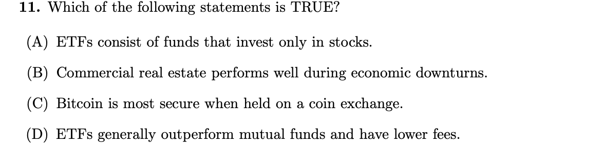 11. Which of the following statements is TRUE?
(A) ETFS consist of funds that invest only in stocks.
(B) Commercial real estate performs well during economic downturns.
(C) Bitcoin is most secure when held on a coin exchange.
(D) ETFS generally outperform mutual funds and have lower fees.

