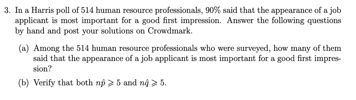 3. In a Harris poll of 514 human resource professionals, 90% said that the appearance of a job
applicant is most important for a good first impression. Answer the following questions
by hand and post your solutions on Crowdmark.
(a) Among the 514 human resource professionals who were surveyed, how many of them
said that the appearance of a job applicant is most important for a good first impres-
sion?
(b) Verify that both np > 5 and nĝ > 5.
